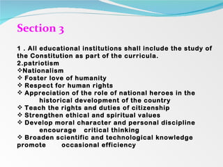 Section 3  1 . All educational institutions shall include the study of the Constitution as part of the curricula. 2.patriotism  Nationalism Foster love of humanity Respect for human rights Appreciation of the role of national heroes in the  historical development of the country Teach the rights and duties of citizenship Strengthen ethical and spiritual values Develop moral character and personal discipline  encourage  critical thinking Broaden scientific and technological knowledge  promote  occasional efficiency 