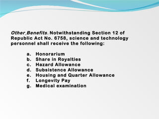 Other   Benefits .  Notwithstanding Section 12 of Republic Act No. 6758, science and technology personnel shall receive the following:   Honorarium Share in Royalties Hazard Allowance Subsistence Allowance Housing and Quarter Allowance Longevity Pay Medical examination 