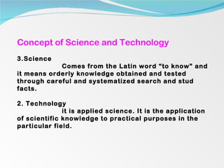 Concept of Science and Technology Science Comes from the Latin word “to know” and it means orderly knowledge obtained and tested through careful and systematized search and stud facts. 2. Technology it is applied science. It is the application of scientific knowledge to practical purposes in the particular field. 