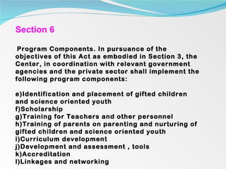 Section 6 Program Components. In pursuance of the objectives of this Act as embodied in Section 3, the Center, in coordination with relevant government agencies and the private sector shall implement the following program components:   Identification and placement of gifted children and science oriented youth Scholarship Training for Teachers and other personnel Training of parents on parenting and nurturing of gifted children and science oriented youth Curriculum development Development and assessment , tools Accreditation Linkages and networking 