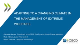 ADAPTING TO A CHANGING CLIMATE IN
THE MANAGEMENT OF EXTREME
WILDFIRES
Catherine Gamper, Co-ordinator of the OECD Task Force on Climate Change Adaptation
Marta Arbinolo, Junior Policy analyst
Brooke Demchuk, Temporary Junior Analyst
 