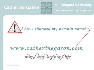 Multilingual Marketing
Catherine Gason
                                 Consultant & Virtual Assistant




                  I have changed my domain name! 




    www.catherinegason.com
                   www.key-support.biz

Catherine Gason                                             1
 