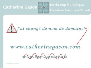 Marketing Multilingue
Catherine Gason
                              Consultante & Assistante Virtuelle




             J’ai changé de nom de domaine!




     www.catherinegason.com

                   www.key-support.biz
 Catherine Gason                                           1
 