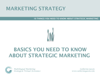 MARKETING STRATEGY 
                       10 THINGS YOU NEED TO KNOW ABOUT STRATEGIC MARKETING




 BASICS YOU NEED TO KNOW
ABOUT STRATEGIC MARKETING

  Multilingual Marketing                                    Catherine Gason
  Strategy & Virtual Assistance                      www.catherinegason.com
 