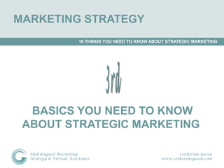 MARKETING STRATEGY
                         10 THINGS YOU NEED TO KNOW ABOUT STRATEGIC MARKETING




  BASICS YOU NEED TO KNOW
 ABOUT STRATEGIC MARKETING

  Multilingual Marketing                                      Catherine Gason
  Strategy & Virtual Assistance                        www.catherinegason.com
 