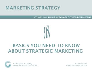 MARKETING STRATEGY
                         10 THINGS YOU SHOULD KNOW ABOUT STRATEGIC MARKETING




 BASICS YOU NEED TO KNOW
ABOUT STRATEGIC MARKETING

  Multilingual Marketing                                    Catherine Gason
  Strategy & Virtual Assistance                      www.catherinegason.com
 