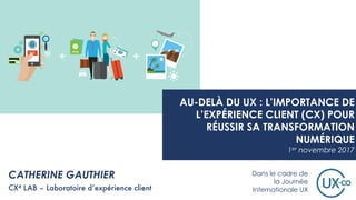 CATHERINE GAUTHIER
CX4 LAB – Laboratoire d’expérience client
AU-DELÀ DU UX : L’IMPORTANCE DE
L’EXPÉRIENCE CLIENT (CX) POUR
RÉUSSIR SA TRANSFORMATION
NUMÉRIQUE
1er novembre 2017
Dans le cadre de
la Journée
Internationale UX
 