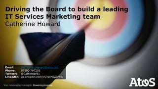 Driving the Board to build a leading
IT Services Marketing team
Catherine Howard
Email: Catherine.Howard@atos.net
Phone: 07580 797251
Twitter: @CatHoward1
LinkedIn: uk.linkedin.com/in/cathoward1/
 