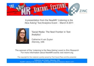 Catherine van Zuylen, Attensity, USA
NewMR “Listening is the new asking” – Text Analytics and Market Research, March 8, 2011
Catherine van Zuylen, Attensity, USA
NewMR “Listening is the new asking” – Text Analytics and Market Research, March 8, 2011
A presentation from the NewMR ‘Listening is the
New Asking’ Text Analytics Event - March 8 2011
The sponsor of the ‘Listening is the New Asking’ event is Zinc Research
For more information about NewMR events visit newmr.org
The copyright for this material is jointly owned by The Future Place and the presenter.
‘Social Media: The Next Frontier in Text
Analytics’
Catherine H van Zuylen
Attensity, USA
 