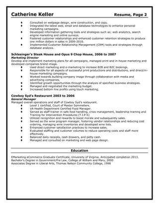 Catherine Keller                                                               Resume, Page 2

             Consulted on webpage design, wire construction, and copy.
             Integrated the latest web, email and database technologies to enhance personal
              marketing campaigns.
             Developed information gathering tools and strategies such as; web analytics, search
              engine marketing and online surveys.
             Fostered customer relationships and enhanced customer retention strategies to produce
              one million dollars in sales in 2009-2010.
             Implemented Customer Relationship Management (CRM) tools and strategies through
              database analysis.

Schlesinger’s Steak House and Opus 9 Chop House, 2006 to 2007
Marketing Director
Develop and implement marketing plans for all campaigns, managed print and in-house marketing and
developed companies brand image.
            Used direct marketing and e-marketing to increase B2B and B2C bookings.
            Responsible for all aspects of successful print productions and distributions, and direct/in-
             house marketing campaigns.
            Worked towards building company image through collaboration with media and
             advertising companies.
            Identified growth opportunities through the analysis of specified business strategies.
            Managed and negotiated the marketing budget.
            Increased bottom line profits using touch marketing.

Cowboy Syd’s Restaurant 2003 to 2006
General Manager
Managed overall operations and staff of Cowboy Syd’s restaurant.
           Level 1 certified, Court of Master Sommeliers.
           VA Health Department Certified Food Manager.
           Served as staff trainer in safe food handling, crisis management, leadership training and
            Training for Intervention Procedures (T.I.P.S)
           Utilized recognition and rewards to boost morale and subsequently sales.
           Served as the wine program manager, fostering vendor relationships and reducing cost
            ordering, managing wine inventories and developed wine lists.
           Enhanced customer satisfaction practices to increase sales.
           Evaluated staffing and customer volumes to reduce operating costs and staff more
            effectively.
           Balanced daily receipts, cash drawers, and petty cash.
           Managed and consulted on marketing and web page design.



                                              Education

EMarketing eCommerce Graduate Certificate, University of Virginia, Anticipated completion 2013.
Bachelor’s Degree in Government/Pre Law, College of William and Mary, 2000
Associates Degree in Liberal Arts, Thomas Nelson Community College, 1998
 