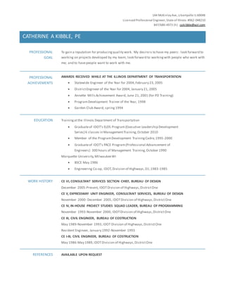144 McKinleyAve, Libertyville IL 60048
LicensedProfessional Engineer, State of Illinois #062-048210
847/680-4973 (h) cakibble@aol.com
CATHERINE A KIBBLE, PE
PROFESSIONAL
GOAL
To gain a reputation for producingquality work. My desireis to have my peers: look forward to
working on projects developed by my team; look forward to workingwith people who work with
me; and to havepeople want to work with me.
PROFESSIONAL
ACHIEVEMENTS
AWARDS RECEIVED WHILE AT THE ILLINOIS DEPARTMENT OF TRANSPORTATION
 Statewide Engineer of the Year for 2004,February 23, 2005
 DistrictEngineer of the Year for 2004, January 21, 2005
 Annette Mills Achievement Award, June 21, 2001 (for PD Training)
 ProgramDevelopment Trainer of the Year, 1998
 Garden Club Award, spring 1994
EDUCATION Trainingatthe Illinois Department of Transportation
 Graduateof IDOT’s ELDS Program(Executive Leadership Development
Series) 6 classes in ManagementTraining,October 2010
 Member of the ProgramDevelopment TrainingCadre,1995-2000
 Graduateof IDOT’s PACE Program(Professional Advancement of
Engineers) 300 hours of Management Training,October 1990
Marquette University,MilwaukeeWI
 BSCE May 1986
 Engineering Co-op, IDOT,Division of Highways,D1;1983-1985
WORK HISTORY CE VI, CONSULTANT SERVICES SECTION CHIEF, BUREAU OF DESIGN
December 2005-Present, IDOTDivision of Highways,DistrictOne
CE V, EXPRESSWAY UNIT ENGINEER, CONSULTANT SERVICES, BUREAU OF DESIGN
November 2000- December 2005, IDOTDivision of Highways,DistrictOne
CE IV, IN-HOUSE PROJECT STUDIES SQUAD LEADER, BUREAU OF PROGRAMMING
November 1993-November 2000, IDOTDivision of Highways,DistrictOne
CE III, CIVIL ENGINEER, BUREAU OF COSTRUCTION
May 1989-November 1993,IDOT Division of Highways,DistrictOne
Resident Engineer, January 1992-November 1993
CE I-III, CIVIL ENGINEER, BUREAU OF COSTRUCTION
May 1986-May 1989,IDOTDivision of Highways,DistrictOne
REFERENCES AVAILABLE UPON REQUEST
 