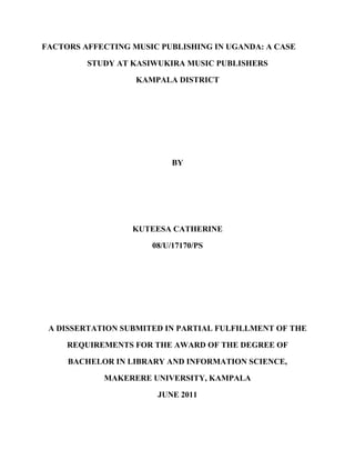 i
FACTORS AFFECTING MUSIC PUBLISHING IN UGANDA: A CASE
STUDY AT KASIWUKIRA MUSIC PUBLISHERS
KAMPALA DISTRICT
BY
KUTEESA CATHERINE
08/U/17170/PS
A DISSERTATION SUBMITED IN PARTIAL FULFILLMENT OF THE
REQUIREMENTS FOR THE AWARD OF THE DEGREE OF
BACHELOR IN LIBRARY AND INFORMATION SCIENCE,
MAKERERE UNIVERSITY, KAMPALA
JUNE 2011
 