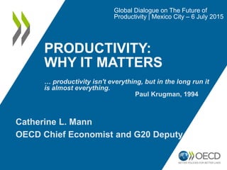 PRODUCTIVITY:
WHY IT MATTERS
Global Dialogue on The Future of
Productivity | Mexico City – 6 July 2015
Catherine L. Mann
OECD Chief Economist and G20 Deputy
… productivity isn't everything, but in the long run it
is almost everything.
Paul Krugman, 1994
 
