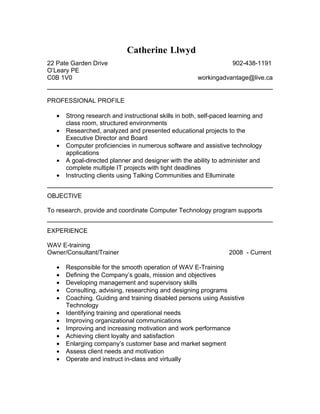 Catherine Llwyd
22 Pate Garden Drive                                                902-438-1191
O’Leary PE
C0B 1V0                                                workingadvantage@live.ca


PROFESSIONAL PROFILE

   •   Strong research and instructional skills in both, self-paced learning and
       class room, structured environments
   •   Researched, analyzed and presented educational projects to the
       Executive Director and Board
   •   Computer proficiencies in numerous software and assistive technology
       applications
   •   A goal-directed planner and designer with the ability to administer and
       complete multiple IT projects with tight deadlines
   •   Instructing clients using Talking Communities and Elluminate


OBJECTIVE

To research, provide and coordinate Computer Technology program supports


EXPERIENCE

WAV E-training
Owner/Consultant/Trainer                                           2008 - Current

   •   Responsible for the smooth operation of WAV E-Training
   •   Defining the Company’s goals, mission and objectives
   •   Developing management and supervisory skills
   •   Consulting, advising, researching and designing programs
   •   Coaching. Guiding and training disabled persons using Assistive
       Technology
   •   Identifying training and operational needs
   •   Improving organizational communications
   •   Improving and increasing motivation and work performance
   •   Achieving client loyalty and satisfaction
   •   Enlarging company’s customer base and market segment
   •   Assess client needs and motivation
   •   Operate and instruct in-class and virtually
 