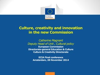 Date: in 12 pts 
Culture, creativity and innovation in the new Commission Catherine Magnant Deputy Head of Unit , Cultural policy European Commission Directorate-general Education & Culture Culture & Creativity Directorate ECIA Final conference Amsterdam, 28 November 2014  