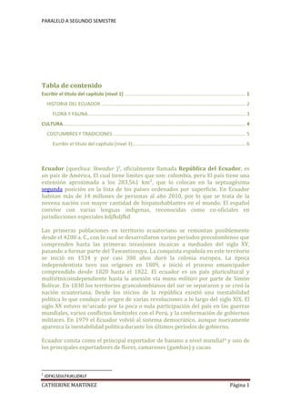 Tabla de contenidoEscribir el título del capítulo (nivel 1)1HISTORIA DEL ECUADOR2FLORA Y FAUNA3CULTURA4COSTUMBRES Y TRADICIONES5Escribir el título del capítulo (nivel 3)6<br />Ecuador (quechua: Ikwadur )?, oficialmente llamada República del Ecuador, es un país de América, El cual tiene limites que son: colombia, peru situado en la parte  HYPERLINK quot;
http://es.wikipedia.org/wiki/Noroestequot;
  quot;
Noroestequot;
 noroeste de  HYPERLINK quot;
http://es.wikipedia.org/wiki/Am%C3%A9rica_del_Surquot;
  quot;
América del Surquot;
 América del Sur, en la  HYPERLINK quot;
http://es.wikipedia.org/wiki/Cordillera_de_los_Andesquot;
  quot;
Cordillera de los Andesquot;
 región andina. Ecuador limita por al norte con  HYPERLINK quot;
http://es.wikipedia.org/wiki/Colombiaquot;
  quot;
Colombiaquot;
 Colombia, al sur y al este con el  HYPERLINK quot;
http://es.wikipedia.org/wiki/Per%C3%BAquot;
  quot;
Perúquot;
 Perú y al oeste con el  HYPERLINK quot;
http://es.wikipedia.org/wiki/Oc%C3%A9ano_Pac%C3%ADficoquot;
  quot;
Océano Pacíficoquot;
 océano Pacífico. El país tiene una extensión aproximada a los 283.561 km², que lo colocan en la septuagésima segunda posición en la lista de los países ordenados por superficie. En Ecuador habitan más de 14 millones de personas al año 2010, por lo que se trata de la novena nación con mayor cantidad de hispanohablantes en el mundo. El español convive con varias lenguas indígenas, reconocidas como co-oficiales en jurisdicciones especiales kdjfkdjfkd por el Estado ecuatoriano.<br />Las primeras poblaciones en territorio ecuatoriano se remontan posiblemente desde el 4200 a. C., con lo cual se desarrollaron varios períodos precolombinos que comprenden hasta las primeras invasiones incaicas a mediados del siglo XV, pasando a formar parte del Tawantinsuyu. La conquista española en este territorio se inició en 1534 y por casi 300 años duró la colonia europea. La época independentista tuvo sus orígenes en 1809, e inició el proceso emancipador comprendido desde 1820 hasta el 1822. El ecuador es un país pluricultural y multiétnicoDespués de la definitiva independencia del dominio español, parte del territorio se integró rápidamente a la  HYPERLINK quot;
http://es.wikipedia.org/wiki/Gran_Colombiaquot;
  quot;
Gran Colombiaquot;
 Gran Colombia, mientras el territorio del litoral permaneció independiente hasta la anexión vía manu militari por parte de Simón Bolívar. En 1830 los territorios grancolombianos del sur se separaron y se creó la nación ecuatoriana. Desde los inicios de la república existió una inestabilidad política lo que condujo al origen de varias revoluciones a lo largo del siglo XIX. El siglo XX estuvo marcado por la poca o nula participación del país en las guerras mundiales, varios conflictos limítrofes con el Perú, y la conformación de gobiernos militares. En 1979 el Ecuador volvió al sistema democrático, aunque nuevamente aparezca la inestabilidad política durante los últimos períodos de gobierno.<br />Ecuador consta como el principal exportador de banano a nivel mundial[4] y uno de los principales exportadores de flores, camarones (gambas) y cacao.<br />Políticamente, es una república democrática, participativa y unitaria. La división administrativa del país, en el sentido geográfico se divide de 4 regiones naturales, mientras que en el campo político se compone de 24 provincias. La sede del gobierno y capital es la ciudad de Quito, mientras que el centro financiero-comercial y principal puerto marítimo es la ciudad de Guayaquil. CITATION JDK95  3082  (JDKFJDLKFJK, 1895)<br />En el Ecuador existen 70 volcanes, 14 en estado activo, 14 volcanes inactivos y 42 pasivos, siendo el volcán  CITATION MAT99  3082 (MATEO, 1999)más alto el Chimborazo, con 6.310 msnm. Es el país con la más alta concentración de ríos por kilómetro cuadrado en el mundo[5] . Es igualmente el país con la mayor cantidad de especies por kilómetro cuadrado del mundo.<br />