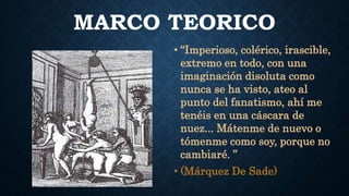 MARCO TEORICO
• “Imperioso, colérico, irascible,
extremo en todo, con una
imaginación disoluta como
nunca se ha visto, ateo al
punto del fanatismo, ahí me
tenéis en una cáscara de
nuez... Mátenme de nuevo o
tómenme como soy, porque no
cambiaré. ”
• (Márquez De Sade)
 
