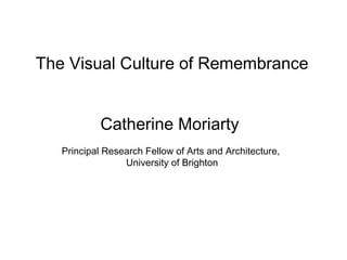 The Visual Culture of Remembrance Catherine Moriarty  Principal Research Fellow of Arts and Architecture,  University of Brighton 