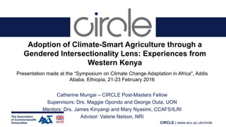 CIRCLE | www.acu.ac.uk/circle
Adoption of Climate-Smart Agriculture through a
Gendered Intersectionality Lens: Experiences from
Western Kenya
Presentation made at the “Symposium on Climate Change Adaptation in Africa", Addis
Ababa, Ethiopia, 21-23 February 2016
Catherine Mungai – CIRCLE Post-Masters Fellow
Supervisors: Drs. Maggie Opondo and George Outa, UON
Mentors: Drs. James Kinyangi and Mary Nyasimi, CCAFS/ILRI
Advisor: Valerie Nelson, NRI
 
