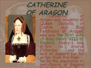 CATHERINE
OF ARAGON
     Catherine          of
    Aragon was daughter of
    Queen    Isabella   of
    Castile   and     King
    Ferdinand of Aragon,
    who was the first wife
    of King Henry VIII of
    England. Henry's long
    effort     to    divorce
    Catherine -- and the
    lack of support for his
    action from the Pope --
    led to the separation of
    the Church of England
 