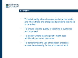 Formative
• To help identify where improvements can be made,
and where there are unexpected problems that need
to be solved
• To ensure that the quality of teaching is sustained
and improved
• To identify where teaching staff might need
additional support or resources
• To demonstrate the use of feedback practices
across the university for the purposes of audit
 