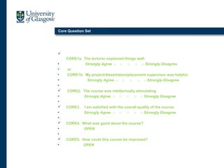 Core Question Set

CORE1a. The lecturer explained things well.
• Strongly Agree □ □ □ □ □ Strongly Disagree
• or
• CORE1b. My project/dissertation/placement supervisor was helpful.
• Strongly Agree □ □ □ □ □ Strongly Disagree
•
 CORE2. The course was intellectually stimulating.
• Strongly Agree □ □ □ □ □ Strongly Disagree
•
 CORE3. I am satisfied with the overall quality of the course.
• Strongly Agree □ □ □ □ □ Strongly Disagree
•
 CORE4. What was good about the course?
• OPEN
•
 CORE5. How could this course be improved?
• OPEN
 