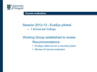 Course evaluation
Session 2012-13 - EvaSys piloted
– 1 School per College
Working Group established to review
Recommendations:
• EvaSys rolled out on a voluntary basis
• Review of course evaluation
 