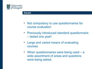 Issues
• Not compulsory to use questionnaires for
course evaluation
• Previously introduced standard questionnaire
– lasted one year!
• Large and varied means of evaluating
courses
• When questionnaires were being used – a
wide assortment of areas and questions
were being asked.
 