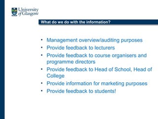 What do we do w
What do we do with the information?
• Management overview/auditing purposes
• Provide feedback to lecturers
• Provide feedback to course organisers and
programme directors
• Provide feedback to Head of School, Head of
College
• Provide information for marketing purposes
• Provide feedback to students!
 