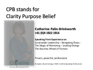 Catherine Palin-Brinkworth
+61 (0)4 1922 1916
Speaking From Experience on
Sustainable Leadership – Navigating Chaos -
The Magic of Mentoring – Leading Change
The Business Wheel of Fortune
Proven, powerful, professional
M.AppSci (Social Ecology) FAIM Certified Speaking Professional
CPB stands for
Clarity Purpose Belief
 
