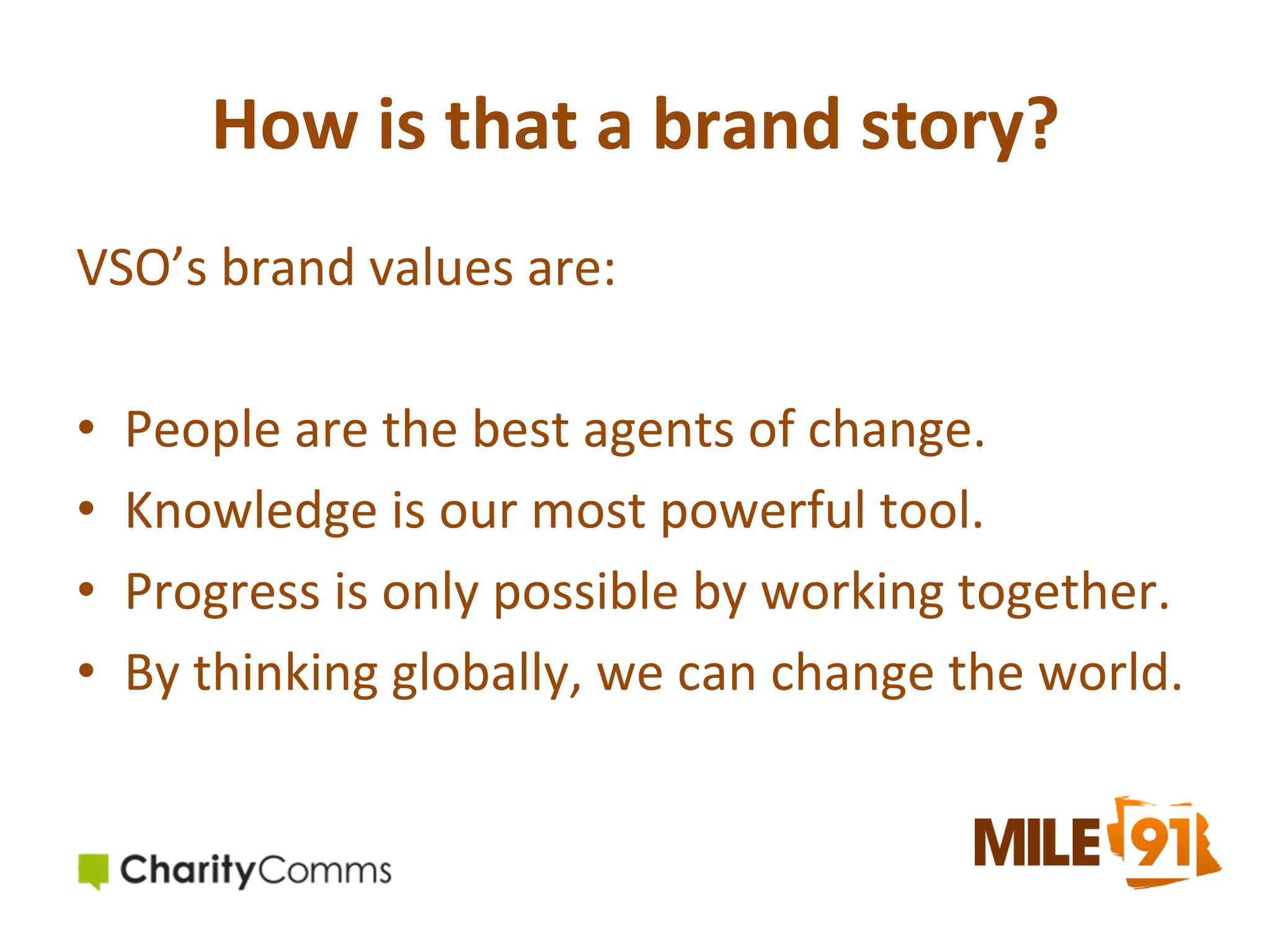 How	
  is	
  that	
  a	
  brand	
  story?	
  
VSO’s	
  brand	
  values	
  are:	
  
	
  
•  People	
  are	
  the	
  best	
  agents	
  of	
  change.	
  
•  Knowledge	
  is	
  our	
  most	
  powerful	
  tool.	
  
•  Progress	
  is	
  only	
  possible	
  by	
  working	
  together.	
  
•  By	
  thinking	
  globally,	
  we	
  can	
  change	
  the	
  world.	
  

 