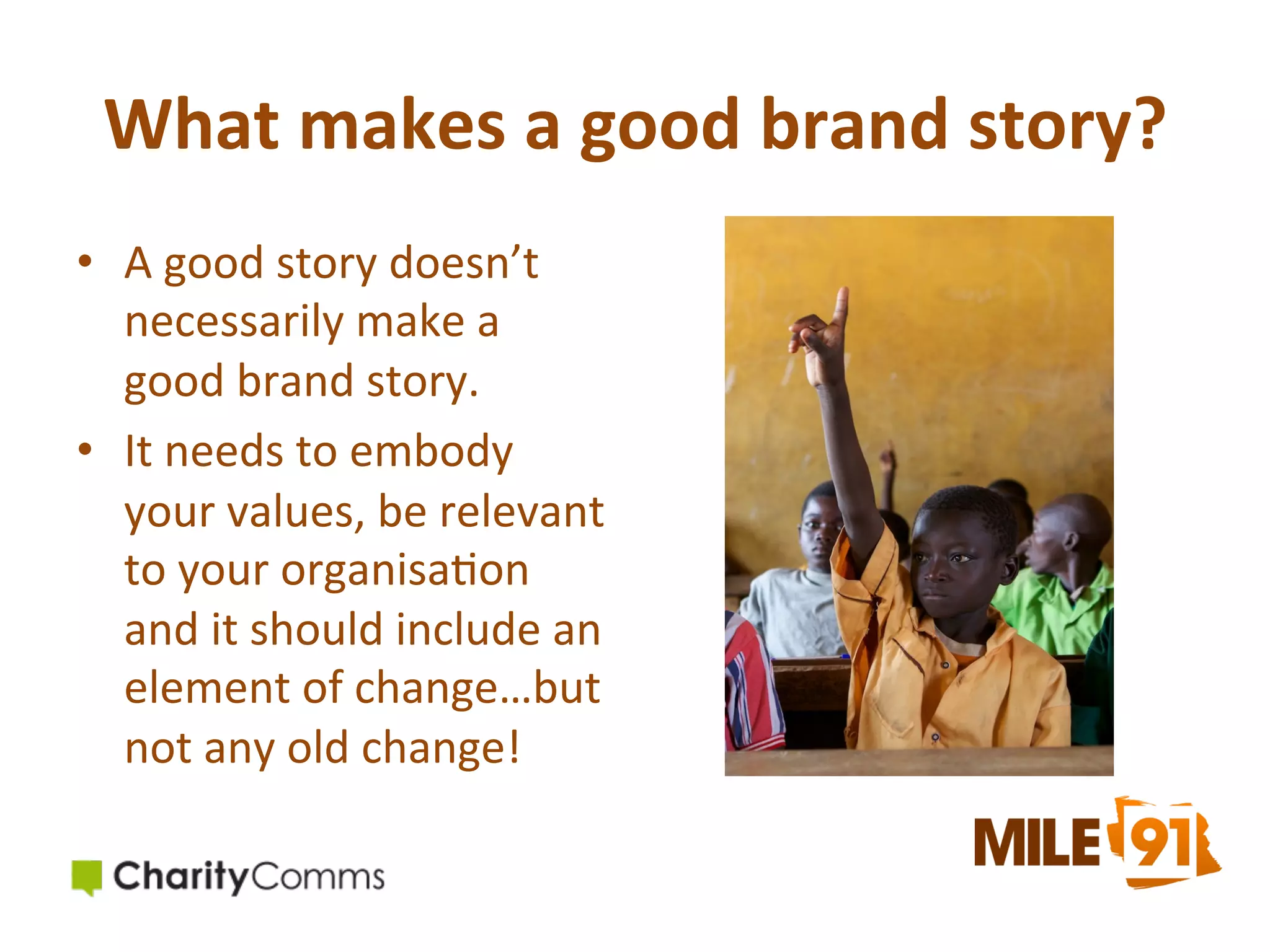 What	
  makes	
  a	
  good	
  brand	
  story?	
  
•  A	
  good	
  story	
  doesn’t	
  
necessarily	
  make	
  a	
  
good	
  brand	
  story.	
  
•  It	
  needs	
  to	
  embody	
  
your	
  values,	
  be	
  relevant	
  
to	
  your	
  organisa.on	
  
and	
  it	
  should	
  include	
  an	
  
element	
  of	
  change…but	
  
not	
  any	
  old	
  change!	
  

 