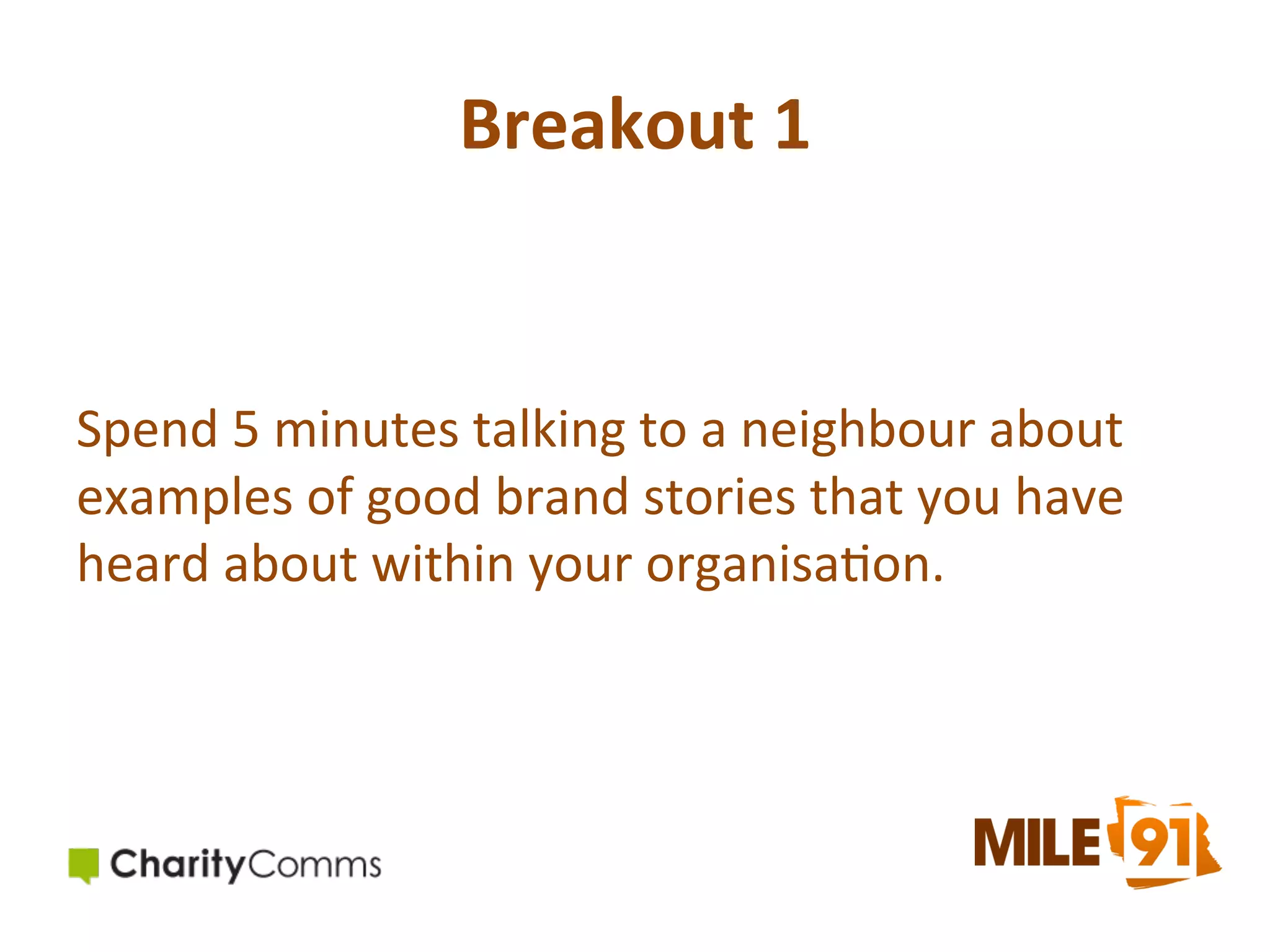 Breakout	
  1	
  

Spend	
  5	
  minutes	
  talking	
  to	
  a	
  neighbour	
  about	
  
examples	
  of	
  good	
  brand	
  stories	
  that	
  you	
  have	
  
heard	
  about	
  within	
  your	
  organisa.on.	
  	
  

 