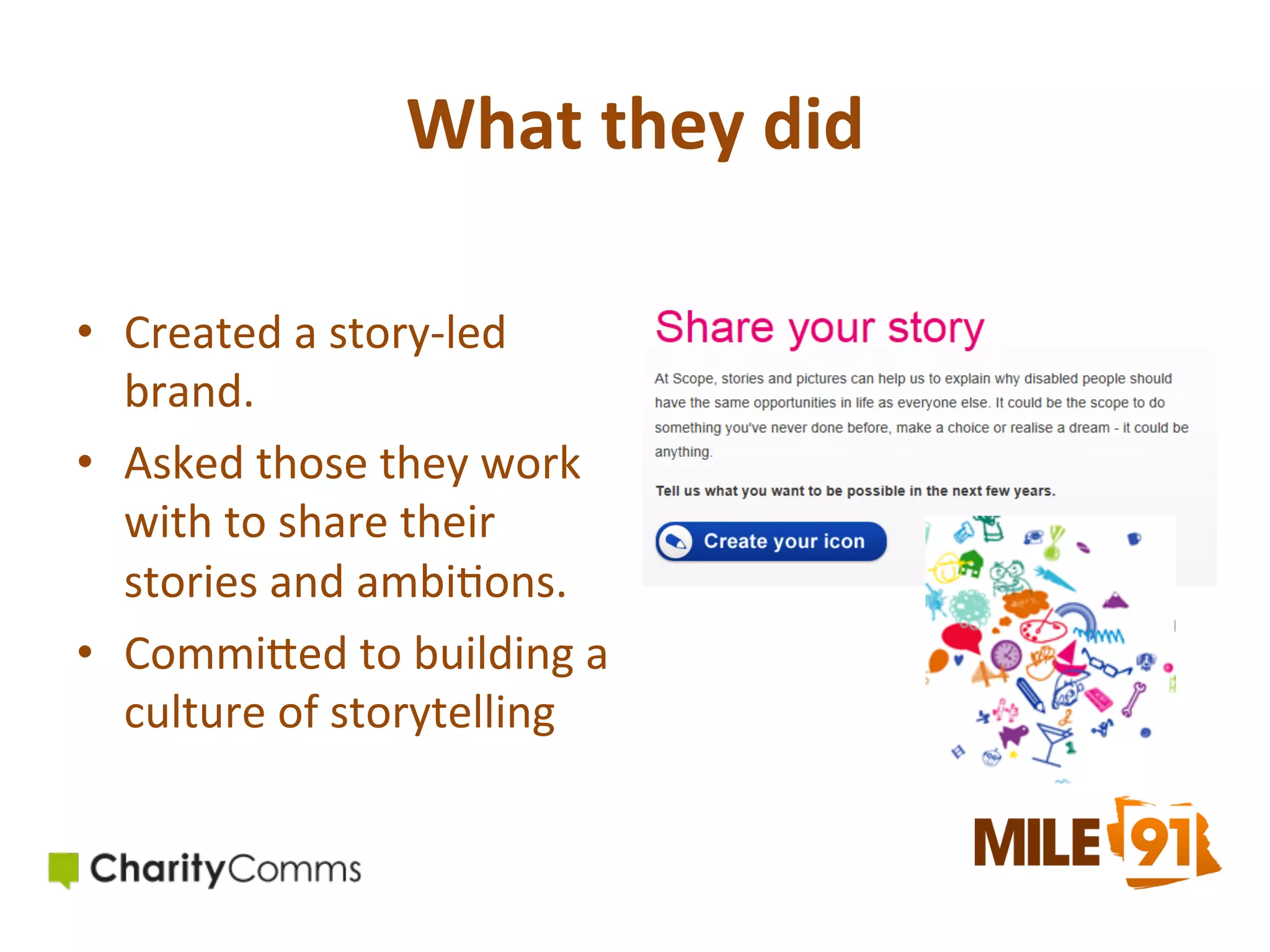 What	
  they	
  did	
  	
  
•  Created	
  a	
  story-­‐led	
  
brand.	
  
•  Asked	
  those	
  they	
  work	
  
with	
  to	
  share	
  their	
  
stories	
  and	
  ambi.ons.	
  
•  CommiOed	
  to	
  building	
  a	
  
culture	
  of	
  storytelling	
  	
  

 
