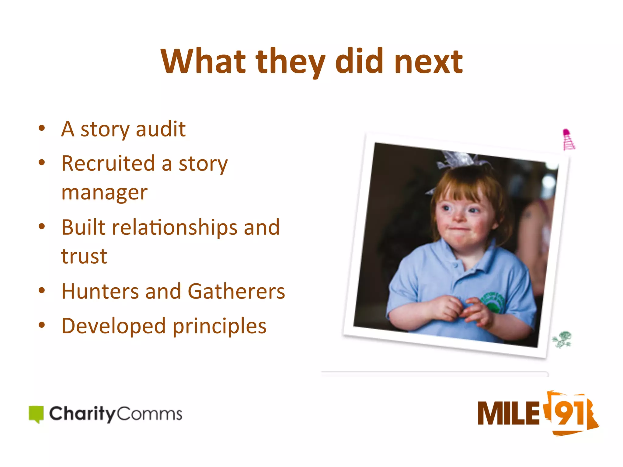 What	
  they	
  did	
  next	
  	
  
•  A	
  story	
  audit	
  
•  Recruited	
  a	
  story	
  
manager	
  
•  Built	
  rela.onships	
  and	
  
trust	
  	
  
•  Hunters	
  and	
  Gatherers	
  
•  Developed	
  principles	
  

 