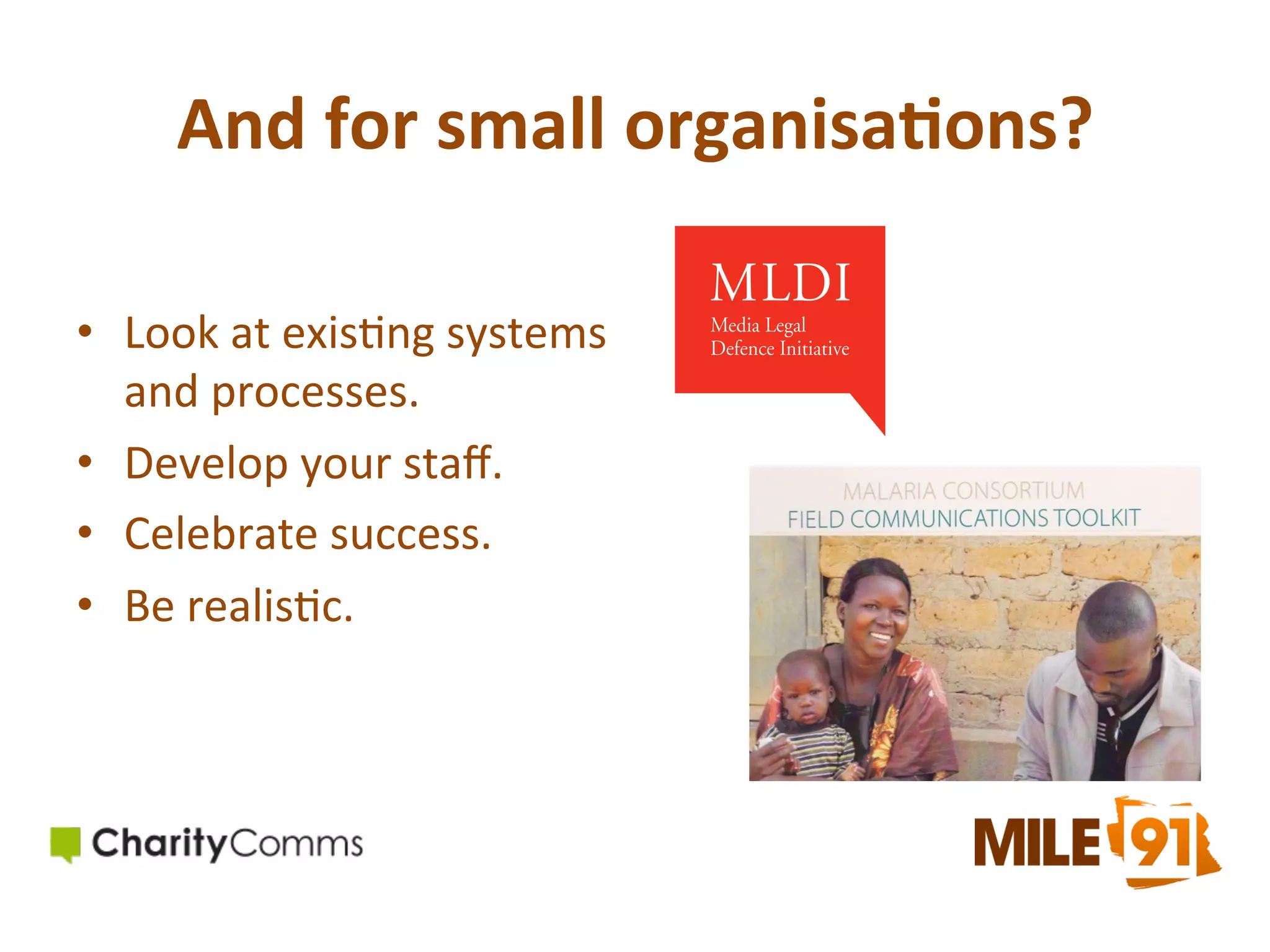 And	
  for	
  small	
  organisa)ons?	
  
•  Look	
  at	
  exis.ng	
  systems	
  
and	
  processes.	
  
•  Develop	
  your	
  staﬀ.	
  	
  
•  Celebrate	
  success.	
  
•  Be	
  realis.c.	
  

 