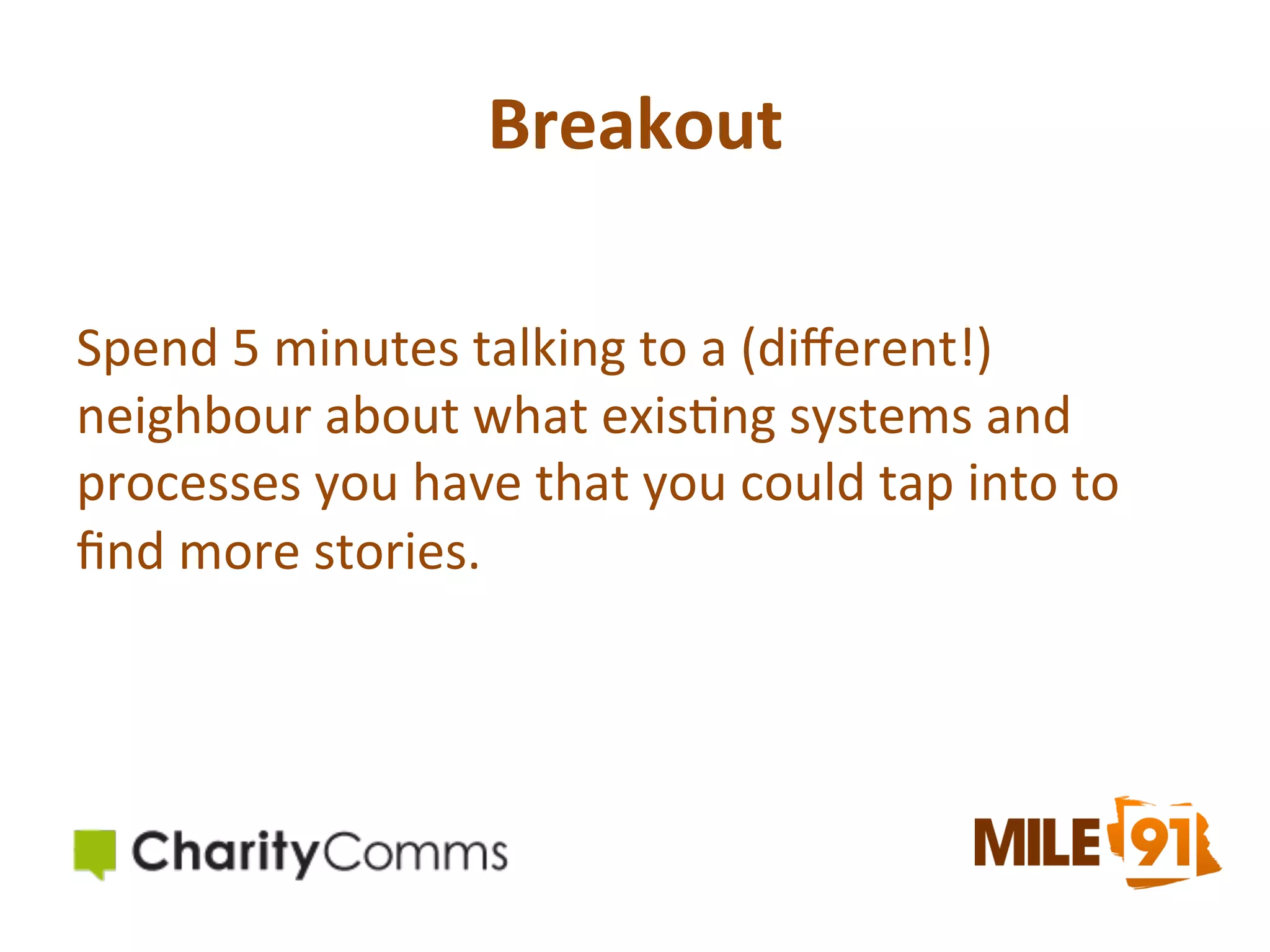 Breakout	
  
Spend	
  5	
  minutes	
  talking	
  to	
  a	
  (diﬀerent!)	
  
neighbour	
  about	
  what	
  exis.ng	
  systems	
  and	
  
processes	
  you	
  have	
  that	
  you	
  could	
  tap	
  into	
  to	
  
ﬁnd	
  more	
  stories.	
  

 
