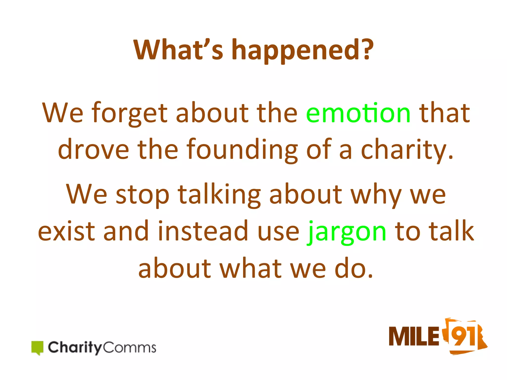What’s	
  happened?	
  
We	
  forget	
  about	
  the	
  emo.on	
  that	
  
drove	
  the	
  founding	
  of	
  a	
  charity.	
  	
  
We	
  stop	
  talking	
  about	
  why	
  we	
  
exist	
  and	
  instead	
  use	
  jargon	
  to	
  talk	
  
about	
  what	
  we	
  do.	
  

 