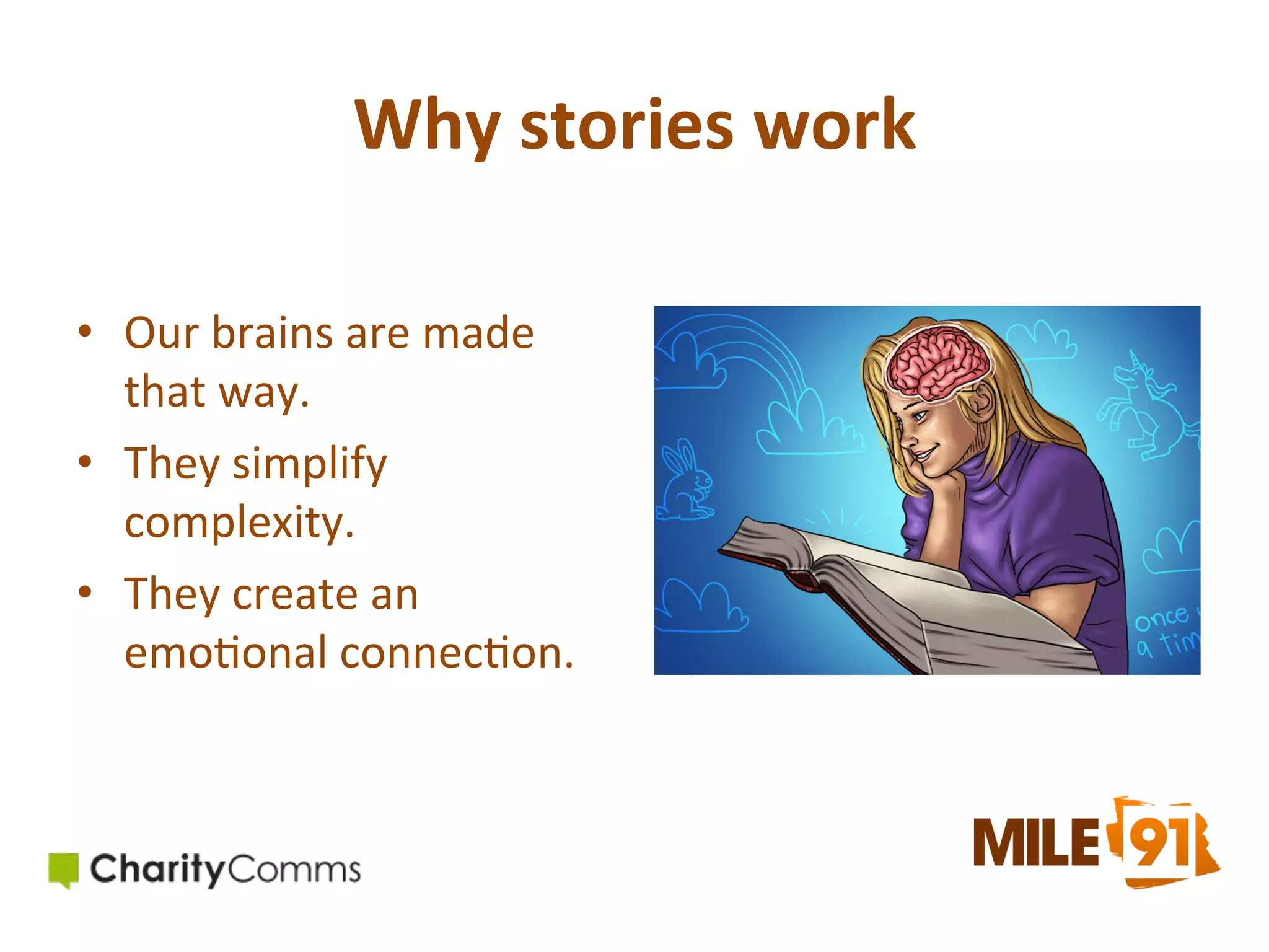 Why	
  stories	
  work	
  	
  
•  Our	
  brains	
  are	
  made	
  
that	
  way.	
  
•  They	
  simplify	
  
complexity.	
  
•  They	
  create	
  an	
  
emo.onal	
  connec.on.	
  

 