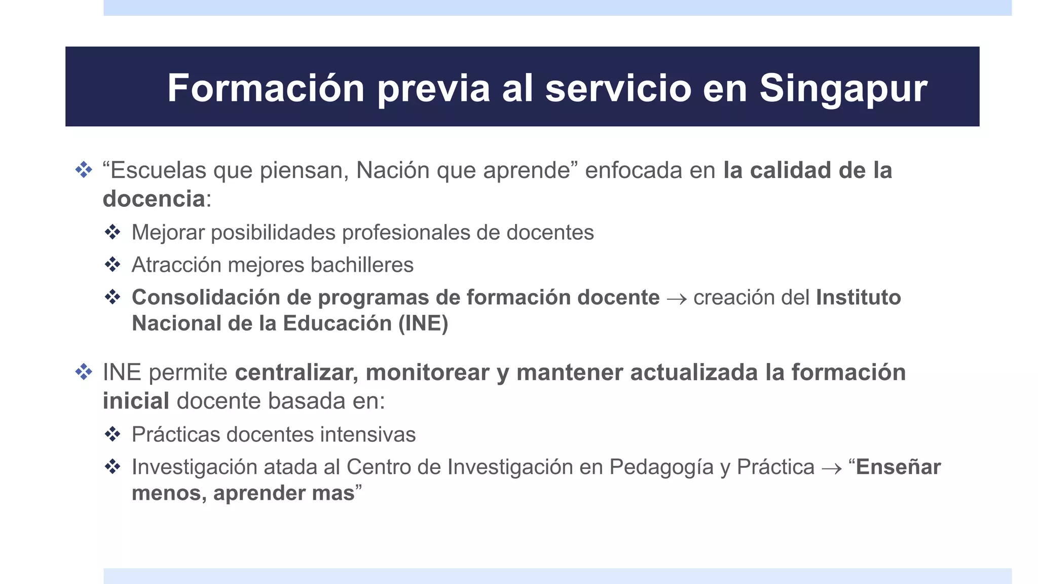 Formación previa al servicio en Singapur
 “Escuelas que piensan, Nación que aprende” enfocada en la calidad de la
docencia:
 Mejorar posibilidades profesionales de docentes
 Atracción mejores bachilleres
 Consolidación de programas de formación docente  creación del Instituto
Nacional de la Educación (INE)
 INE permite centralizar, monitorear y mantener actualizada la formación
inicial docente basada en:
 Prácticas docentes intensivas
 Investigación atada al Centro de Investigación en Pedagogía y Práctica  “Enseñar
menos, aprender mas”
 
