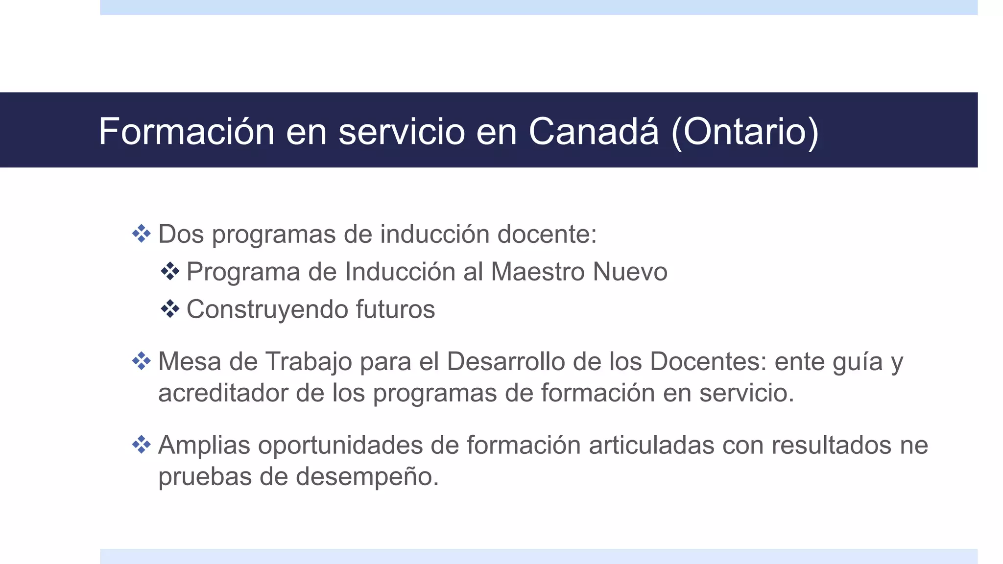 Formación en servicio en Canadá (Ontario)
 Dos programas de inducción docente:
 Programa de Inducción al Maestro Nuevo
 Construyendo futuros
 Mesa de Trabajo para el Desarrollo de los Docentes: ente guía y
acreditador de los programas de formación en servicio.
 Amplias oportunidades de formación articuladas con resultados ne
pruebas de desempeño.
 