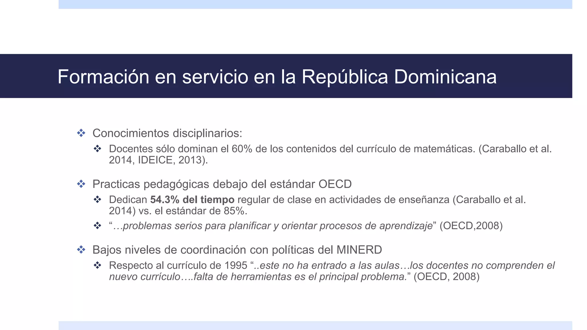 Formación en servicio en la República Dominicana
 Conocimientos disciplinarios:
 Docentes sólo dominan el 60% de los contenidos del currículo de matemáticas. (Caraballo et al.
2014, IDEICE, 2013).
 Practicas pedagógicas debajo del estándar OECD
 Dedican 54.3% del tiempo regular de clase en actividades de enseñanza (Caraballo et al.
2014) vs. el estándar de 85%.
 “…problemas serios para planificar y orientar procesos de aprendizaje” (OECD,2008)
 Bajos niveles de coordinación con políticas del MINERD
 Respecto al currículo de 1995 “..este no ha entrado a las aulas…los docentes no comprenden el
nuevo currículo….falta de herramientas es el principal problema.” (OECD, 2008)
 