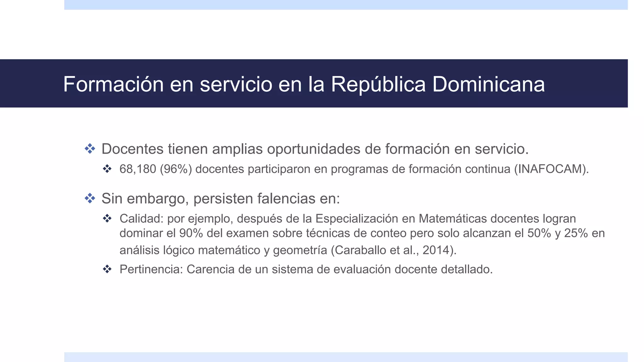 Formación en servicio en la República Dominicana
 Docentes tienen amplias oportunidades de formación en servicio.
 68,180 (96%) docentes participaron en programas de formación continua (INAFOCAM).
 Sin embargo, persisten falencias en:
 Calidad: por ejemplo, después de la Especialización en Matemáticas docentes logran
dominar el 90% del examen sobre técnicas de conteo pero solo alcanzan el 50% y 25% en
análisis lógico matemático y geometría (Caraballo et al., 2014).
 Pertinencia: Carencia de un sistema de evaluación docente detallado.
 