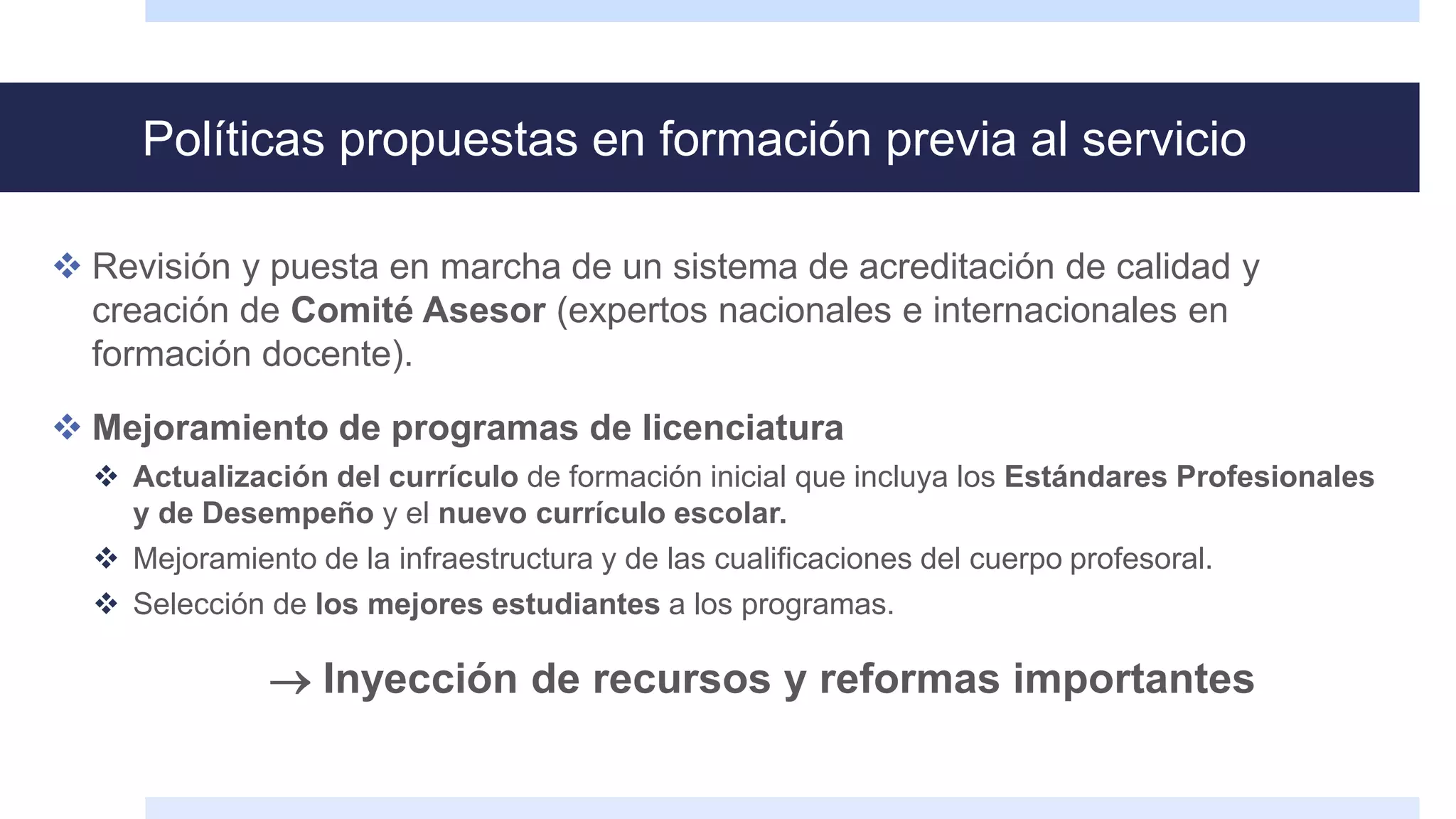 Políticas propuestas en formación previa al servicio
 Revisión y puesta en marcha de un sistema de acreditación de calidad y
creación de Comité Asesor (expertos nacionales e internacionales en
formación docente).
 Mejoramiento de programas de licenciatura
 Actualización del currículo de formación inicial que incluya los Estándares Profesionales
y de Desempeño y el nuevo currículo escolar.
 Mejoramiento de la infraestructura y de las cualificaciones del cuerpo profesoral.
 Selección de los mejores estudiantes a los programas.
 Inyección de recursos y reformas importantes
 