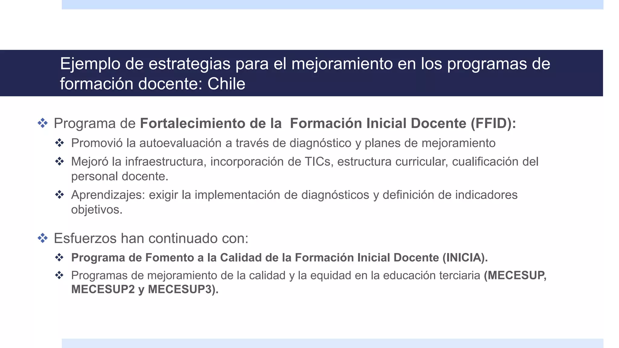 Ejemplo de estrategias para el mejoramiento en los programas de
formación docente: Chile
 Programa de Fortalecimiento de la Formación Inicial Docente (FFID):
 Promovió la autoevaluación a través de diagnóstico y planes de mejoramiento
 Mejoró la infraestructura, incorporación de TICs, estructura curricular, cualificación del
personal docente.
 Aprendizajes: exigir la implementación de diagnósticos y definición de indicadores
objetivos.
 Esfuerzos han continuado con:
 Programa de Fomento a la Calidad de la Formación Inicial Docente (INICIA).
 Programas de mejoramiento de la calidad y la equidad en la educación terciaria (MECESUP,
MECESUP2 y MECESUP3).
 