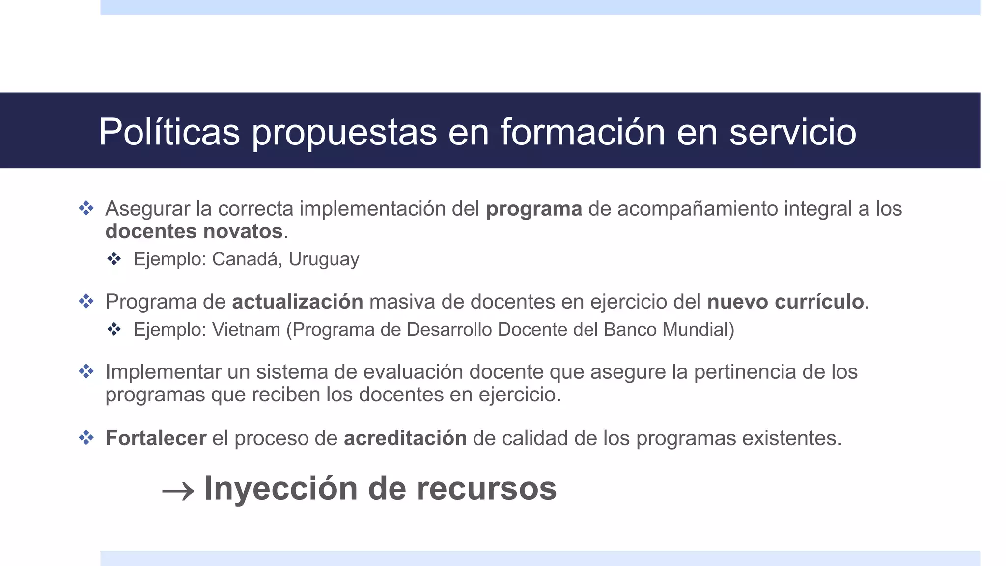 Políticas propuestas en formación en servicio
 Asegurar la correcta implementación del programa de acompañamiento integral a los
docentes novatos.
 Ejemplo: Canadá, Uruguay
 Programa de actualización masiva de docentes en ejercicio del nuevo currículo.
 Ejemplo: Vietnam (Programa de Desarrollo Docente del Banco Mundial)
 Implementar un sistema de evaluación docente que asegure la pertinencia de los
programas que reciben los docentes en ejercicio.
 Fortalecer el proceso de acreditación de calidad de los programas existentes.
 Inyección de recursos
 