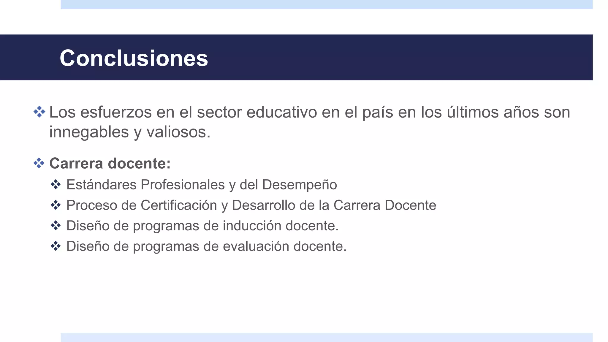 Conclusiones
Los esfuerzos en el sector educativo en el país en los últimos años son
innegables y valiosos.
 Carrera docente:
 Estándares Profesionales y del Desempeño
 Proceso de Certificación y Desarrollo de la Carrera Docente
 Diseño de programas de inducción docente.
 Diseño de programas de evaluación docente.
 