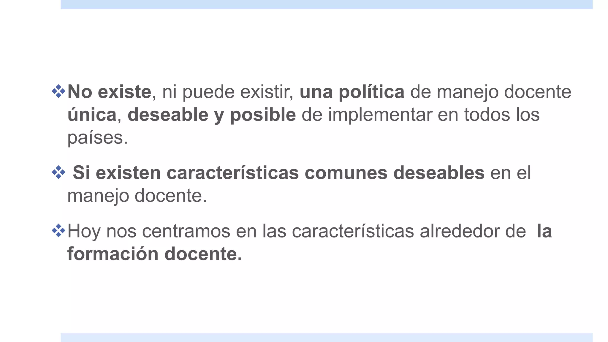 No existe, ni puede existir, una política de manejo docente
única, deseable y posible de implementar en todos los
países.
 Si existen características comunes deseables en el
manejo docente.
Hoy nos centramos en las características alrededor de la
formación docente.
 