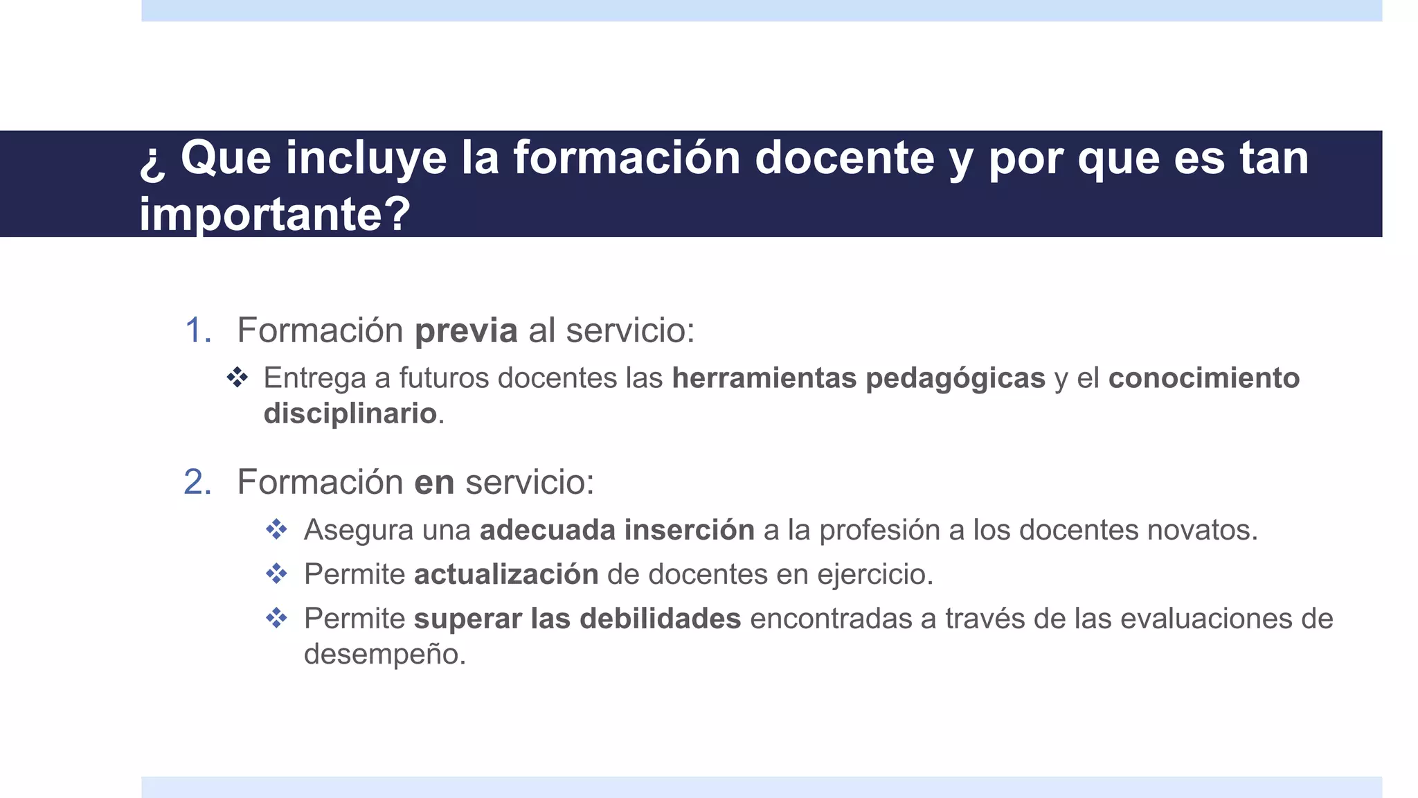 ¿ Que incluye la formación docente y por que es tan
importante?
1. Formación previa al servicio:
 Entrega a futuros docentes las herramientas pedagógicas y el conocimiento
disciplinario.
2. Formación en servicio:
 Asegura una adecuada inserción a la profesión a los docentes novatos.
 Permite actualización de docentes en ejercicio.
 Permite superar las debilidades encontradas a través de las evaluaciones de
desempeño.
 