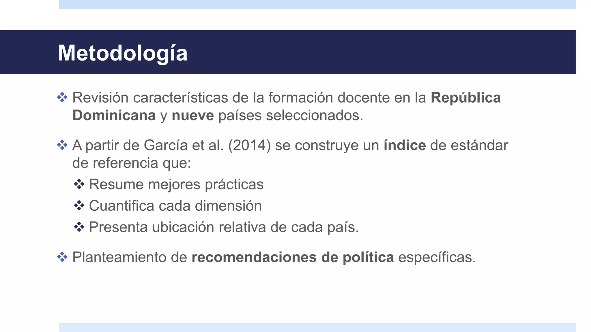 Metodología
 Revisión características de la formación docente en la República
Dominicana y nueve países seleccionados.
 A partir de García et al. (2014) se construye un índice de estándar
de referencia que:
 Resume mejores prácticas
 Cuantifica cada dimensión
 Presenta ubicación relativa de cada país.
 Planteamiento de recomendaciones de política específicas.
 